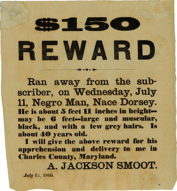 $150 Reward: Ran away from the subscriber, on Wednesday, July 11, Negro Man, Nace Dorsey. He is about 5 feet 11 inches in height--may be 6 feet--large and muscular, black, and with a few grey hairs. Is about 40 years old. 1 will give the above reward for his apprehension and delivery to me in Charles County, Maryland. A. JACKSON SMOOT. July 15. 1860.