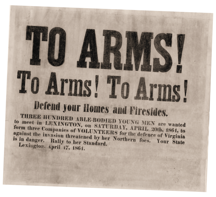 To Arms! 300 able-bodied young men are wanted to meet in Lexington on Saturday, April 29th, 1861 to form 3 companies of volunteers for the dance of Virginia against the invasion threatened by her northern foes.  Your state is in danger.  Rally to her standard, Lexington, April 17, 1861